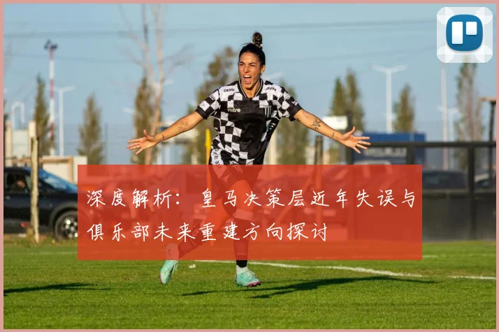 深度解析:皇马决策层近年失误与俱乐部未来重建方向探讨