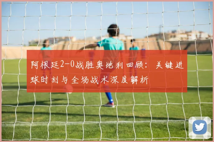 阿根廷2-0战胜奥地利回顾：关键进球时刻与全场战术深度解析