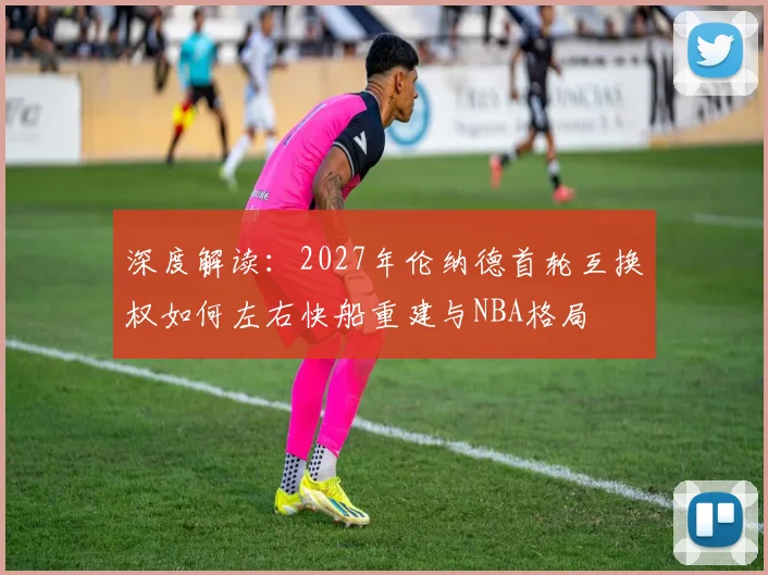 深度解读：2027年伦纳德首轮互换权如何左右快船重建与NBA格局