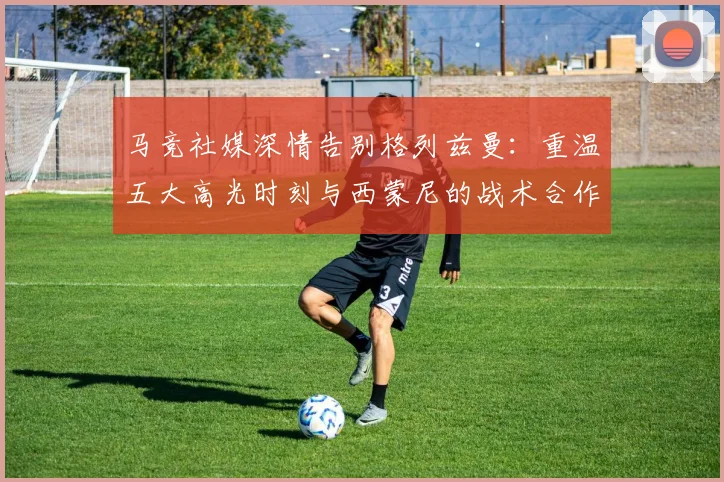 马竞社媒深情告别格列兹曼：重温五大高光时刻与西蒙尼的战术合作