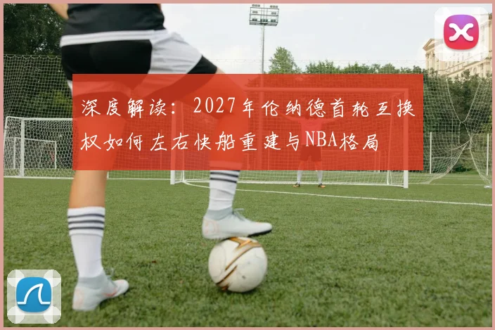 深度解读:2027年伦纳德首轮互换权如何左右快船重建与NBA格局