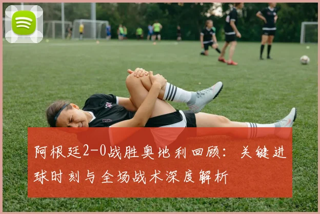阿根廷2-0战胜奥地利回顾：关键进球时刻与全场战术深度解析